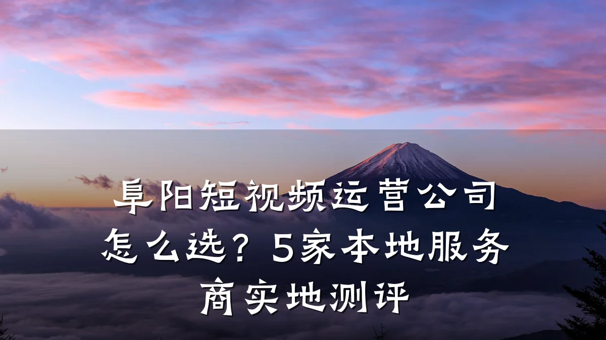 阜阳短视频运营公司怎么选？5家本地服务商实地测评