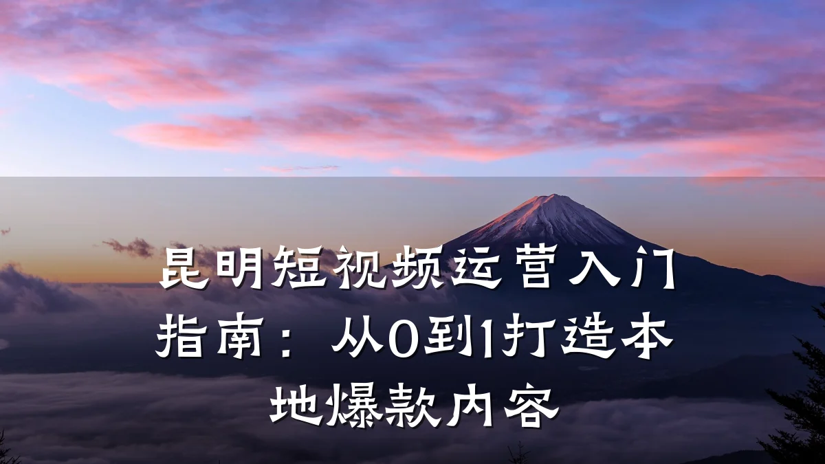 昆明短视频运营入门指南:从0到1打造本地爆款内容