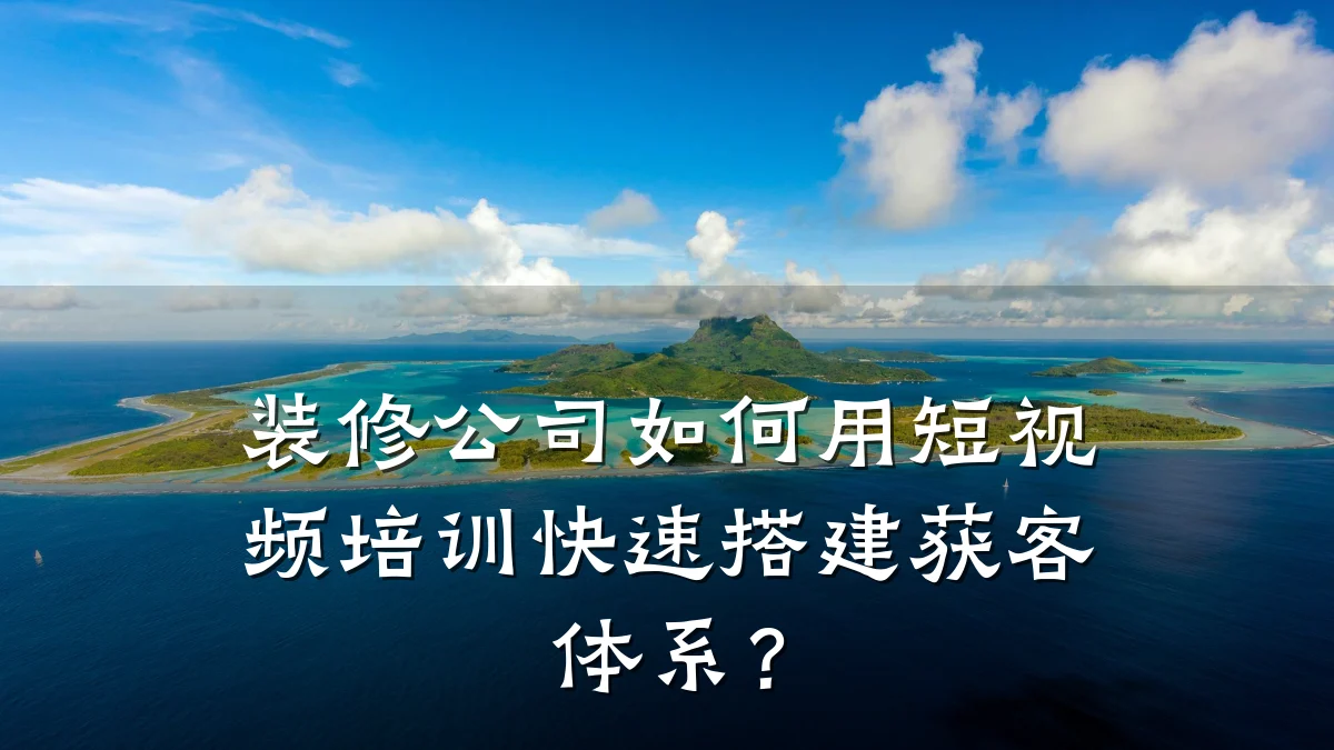 装修公司如何用短视频培训快速搭建获客体系?