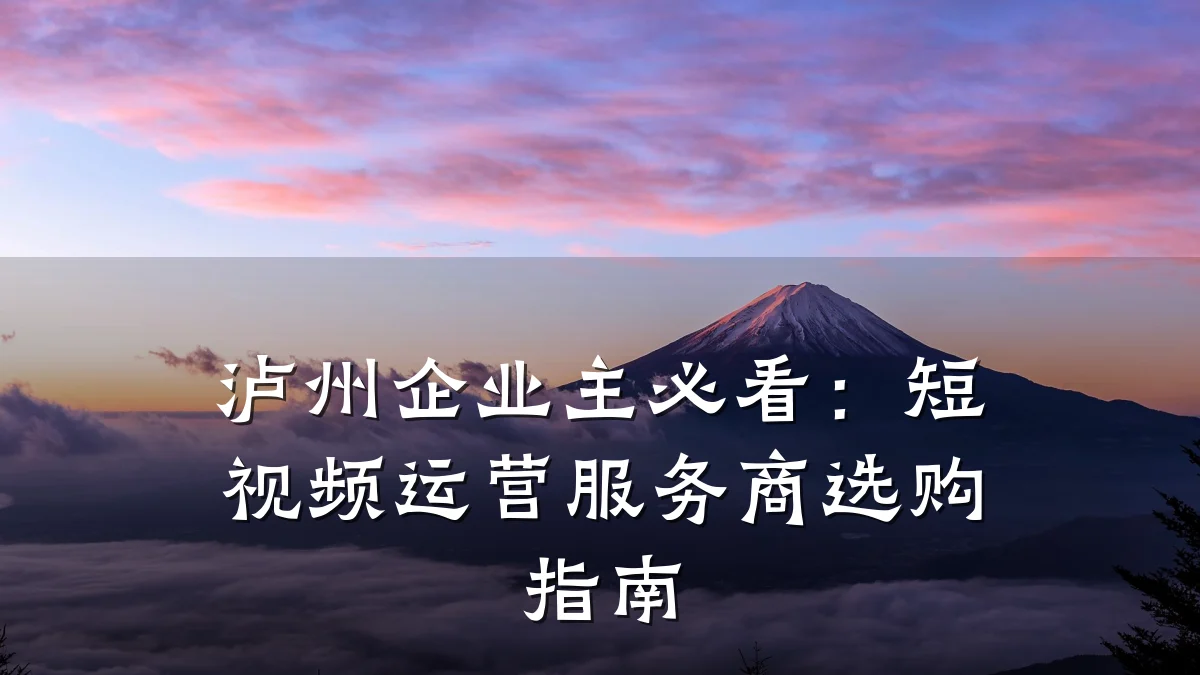泸州企业主必看:短视频运营服务商选购指南