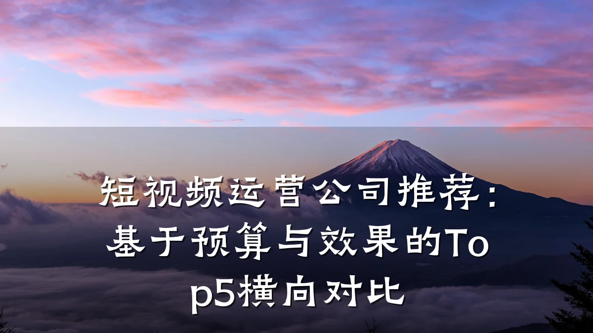 短视频运营公司推荐:基于预算与效果的Top5横向对比