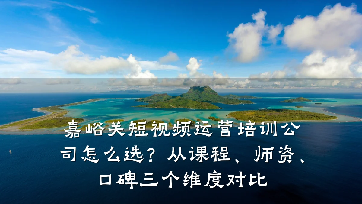 嘉峪关短视频运营培训公司怎么选?从课程、师资、口碑三个维度对比