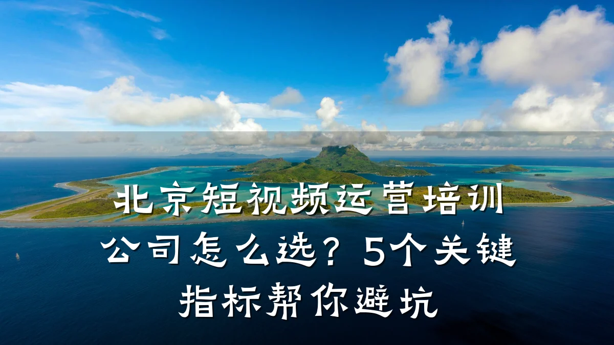 北京短视频运营培训公司怎么选?5个关键指标帮你避坑